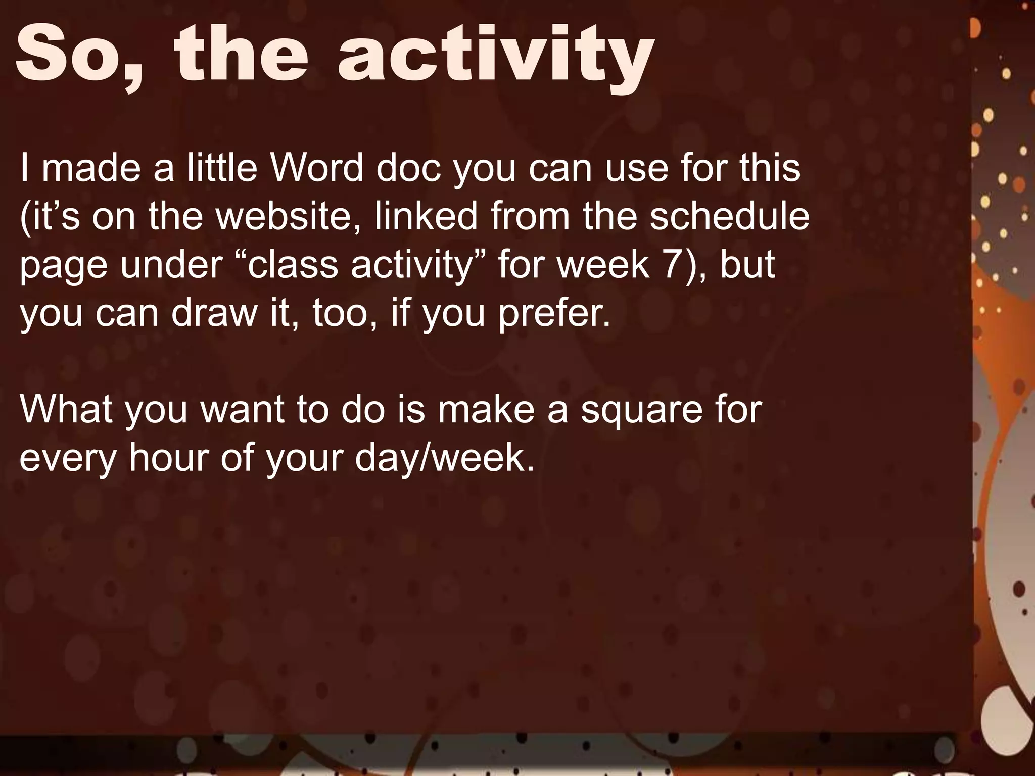 So, the activityI made a little Word doc you can use for this (it’s on the website, linked from the schedule page under “class activity” for week 7), but you can draw it, too, if you prefer.What you want to do is make a square for every hour of your day/week. 