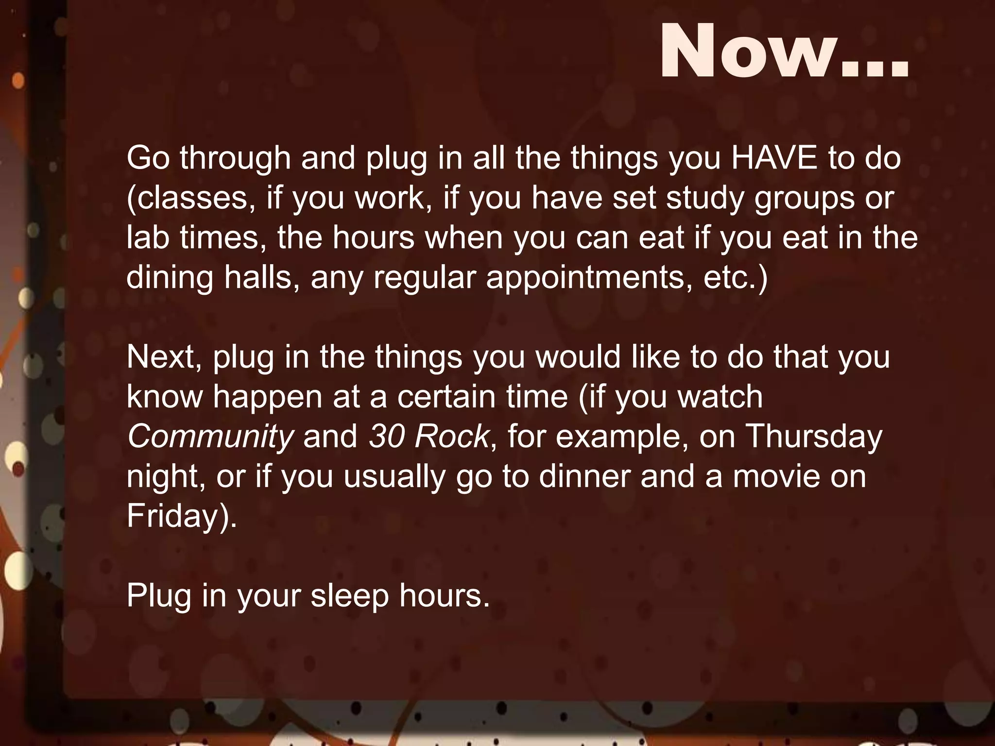 Now…Go through and plug in all the things you HAVE to do (classes, if you work, if you have set study groups or lab times, the hours when you can eat if you eat in the dining halls, any regular appointments, etc.)Next, plug in the things you would like to do that you know happen at a certain time (if you watch Community and 30 Rock, for example, on Thursday night, or if you usually go to dinner and a movie on Friday). Plug in your sleep hours. 