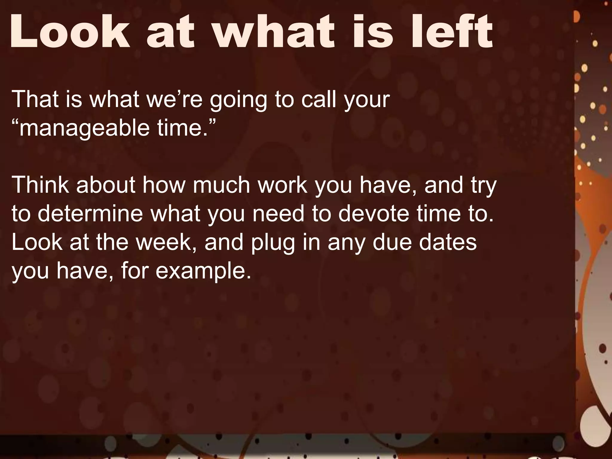 Look at what is leftThat is what we’re going to call your “manageable time.” Think about how much work you have, and try to determine what you need to devote time to. Look at the week, and plug in any due dates you have, for example. 