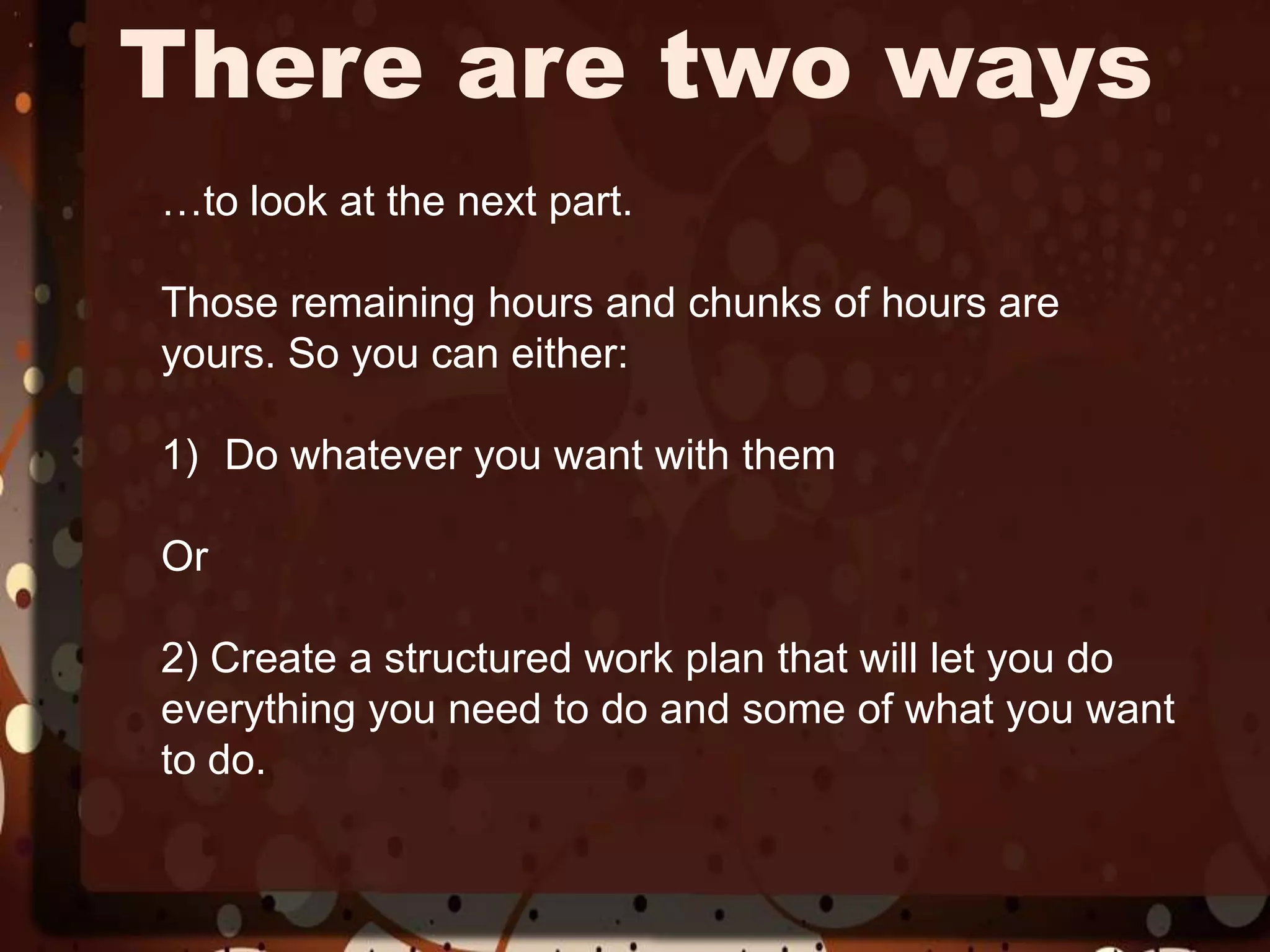 There are two ways…to look at the next part.Those remaining hours and chunks of hours are yours. So you can either:Do whatever you want with them Or2) Create a structured work plan that will let you do everything you need to do and some of what you want to do.