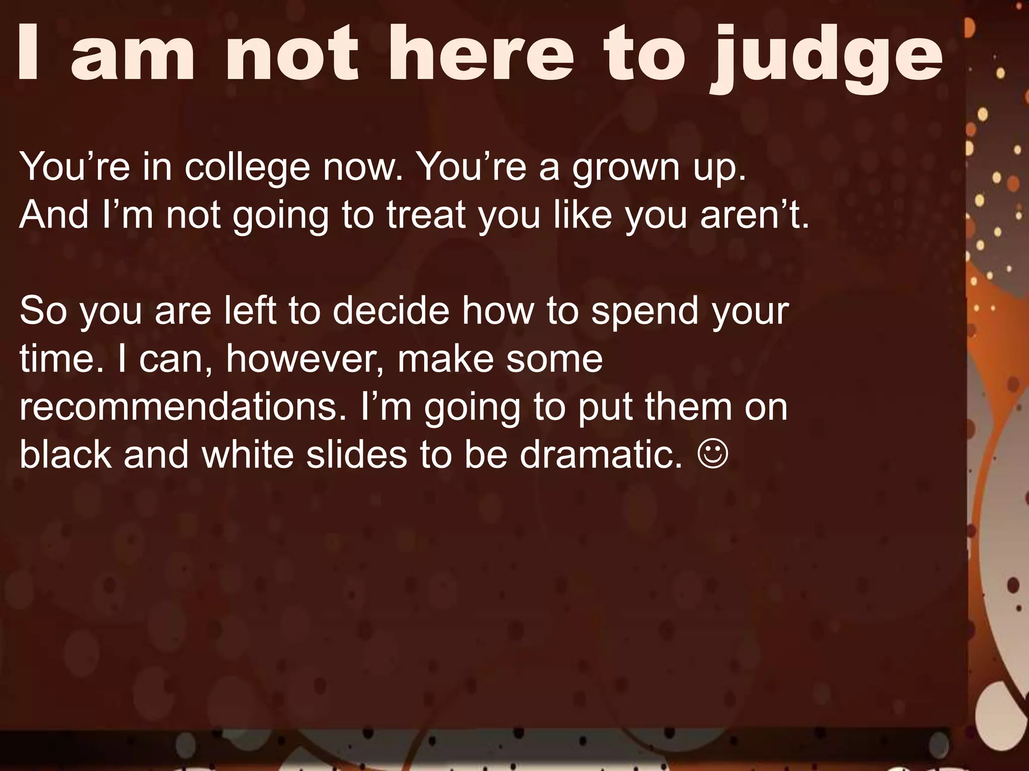 I am not here to judgeYou’re in college now. You’re a grown up.And I’m not going to treat you like you aren’t. So you are left to decide how to spend your time. I can, however, make some recommendations. I’m going to put them on black and white slides to be dramatic. 