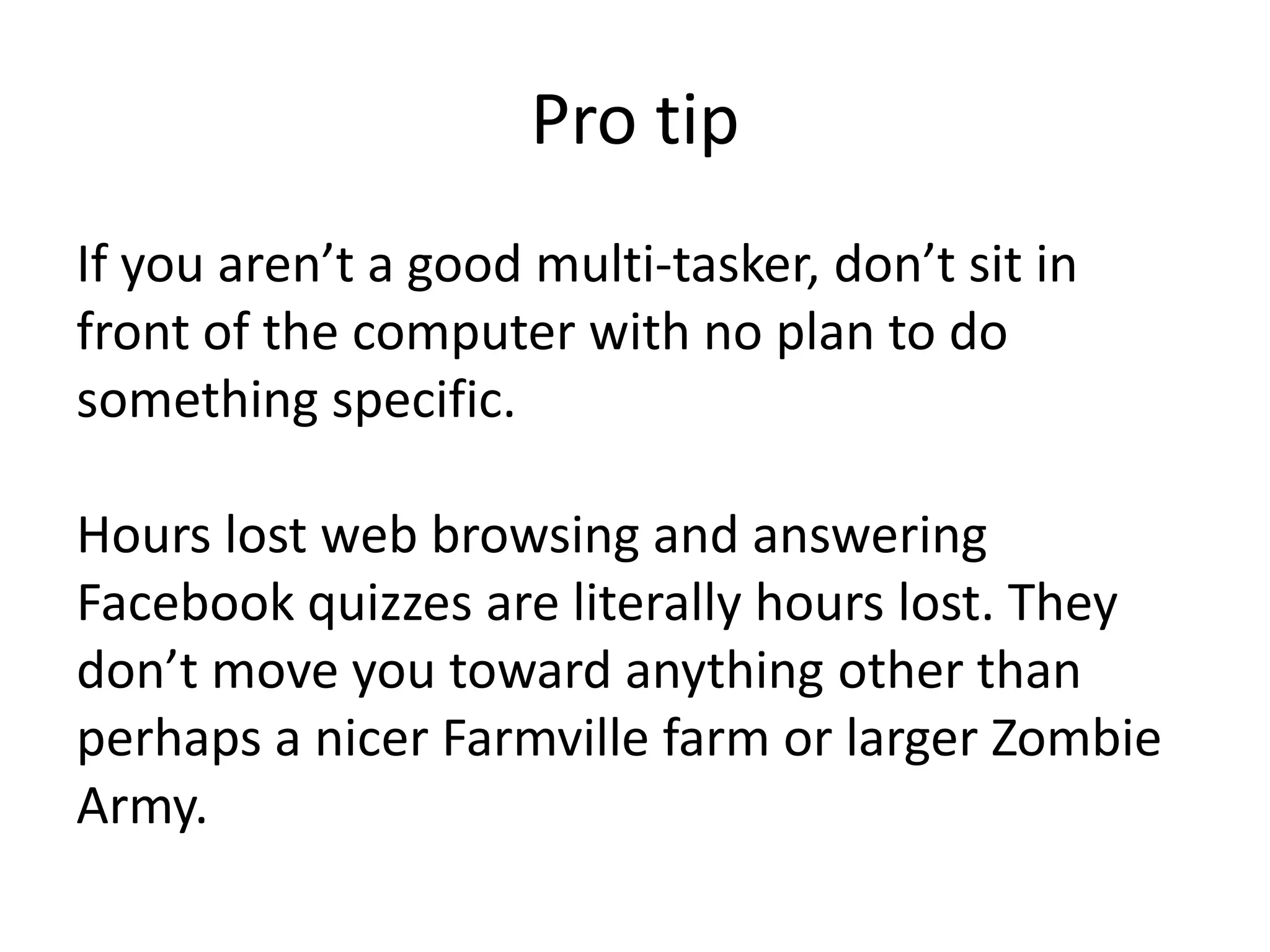 Pro tipIf you aren’t a good multi-tasker, don’t sit in front of the computer with no plan to do something specific. Hours lost web browsing and answering Facebook quizzes are literally hours lost. They don’t move you toward anything other than perhaps a nicer Farmville farm or larger Zombie Army. 
