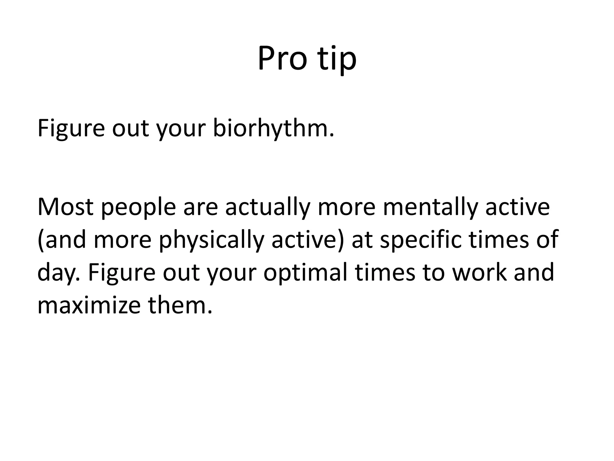 Pro tipFigure out your biorhythm.Most people are actually more mentally active (and more physically active) at specific times of day. Figure out your optimal times to work and maximize them. 