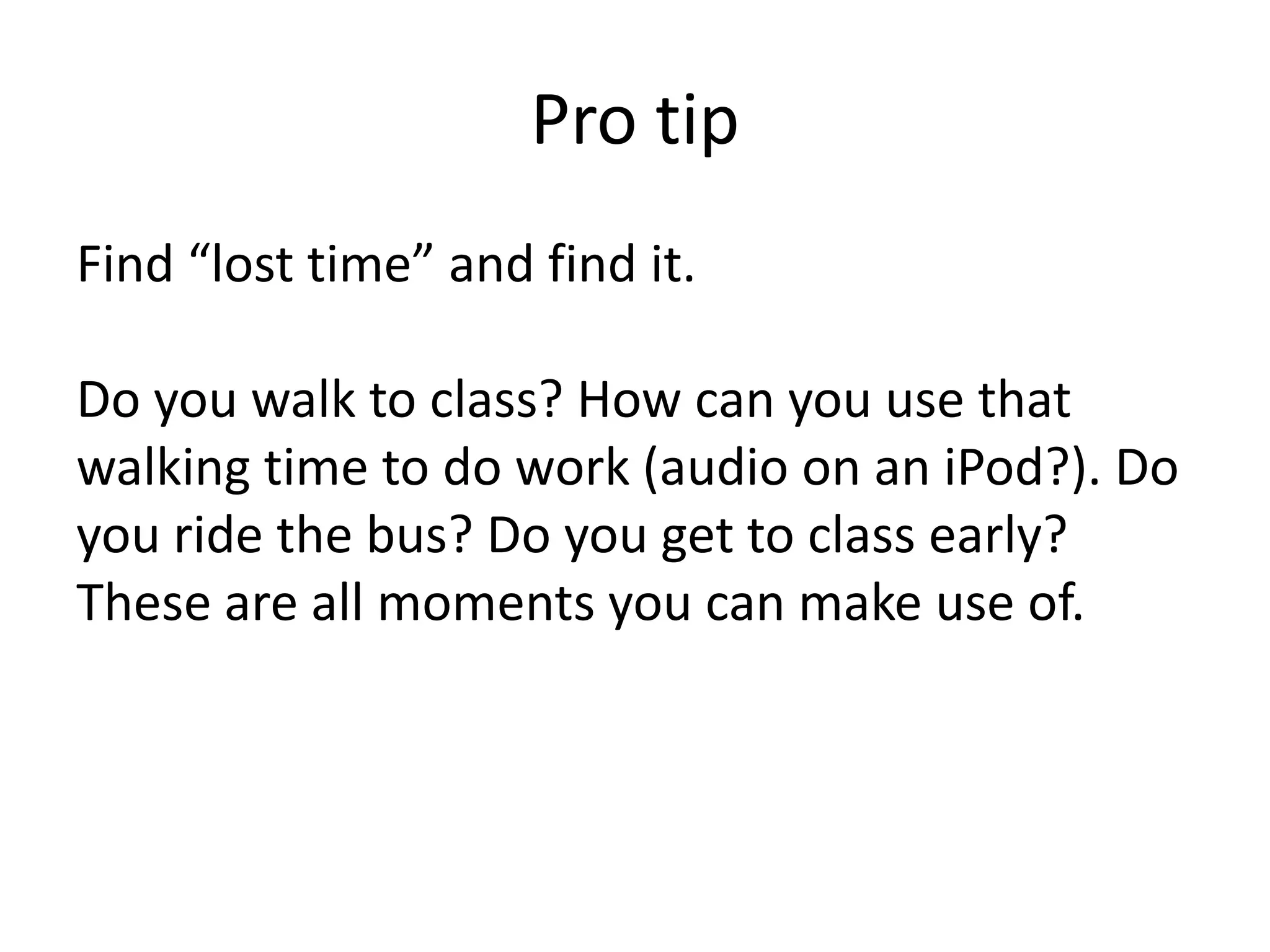 Pro tipFind “lost time” and find it.Do you walk to class? How can you use that walking time to do work (audio on an iPod?). Do you ride the bus? Do you get to class early? These are all moments you can make use of. 