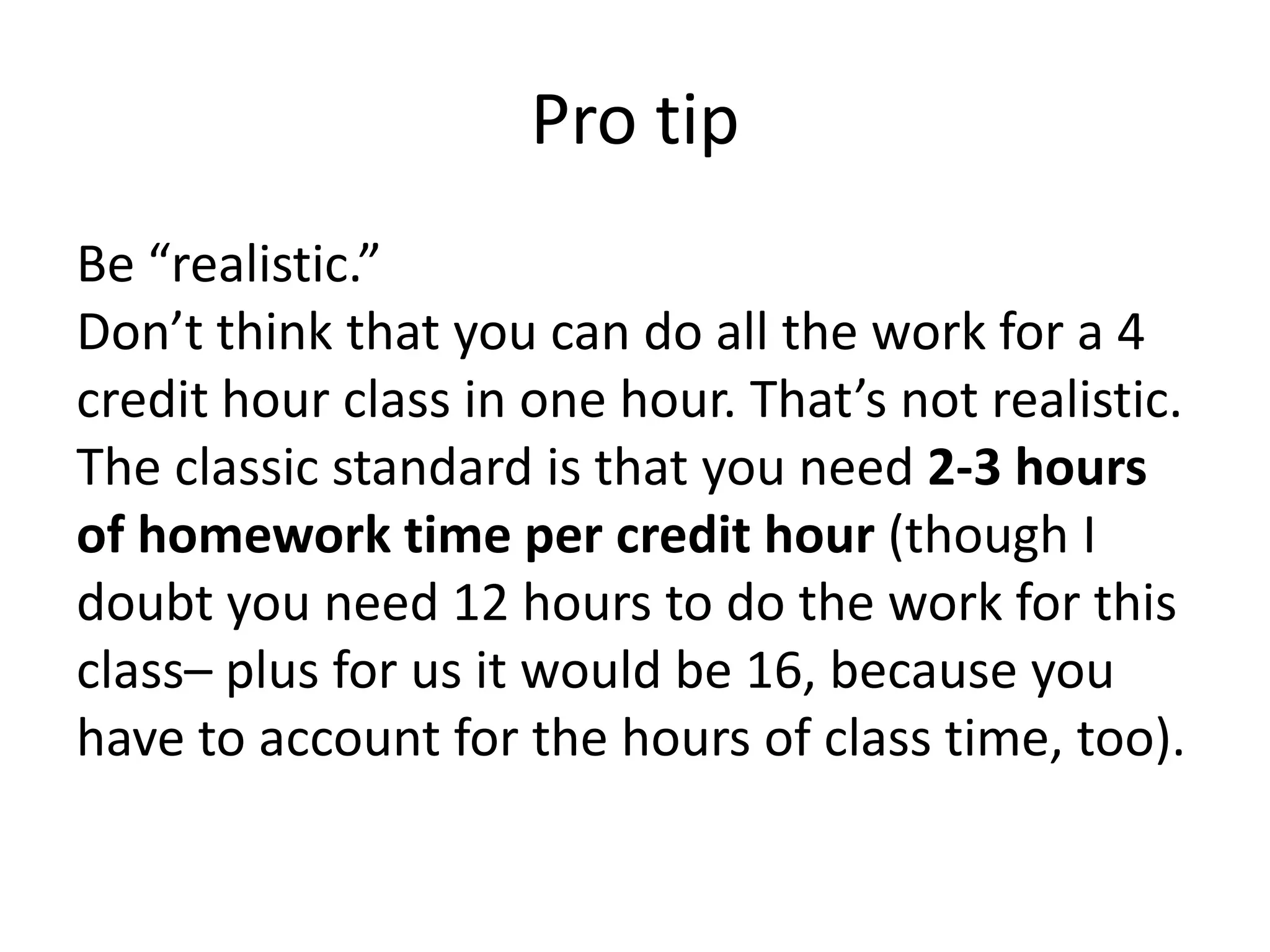 Pro tipBe “realistic.”Don’t think that you can do all the work for a 4 credit hour class in one hour. That’s not realistic. The classic standard is that you need 2-3 hours of homework time per credit hour (though I doubt you need 12 hours to do the work for this class– plus for us it would be 16, because you have to account for the hours of class time, too). 