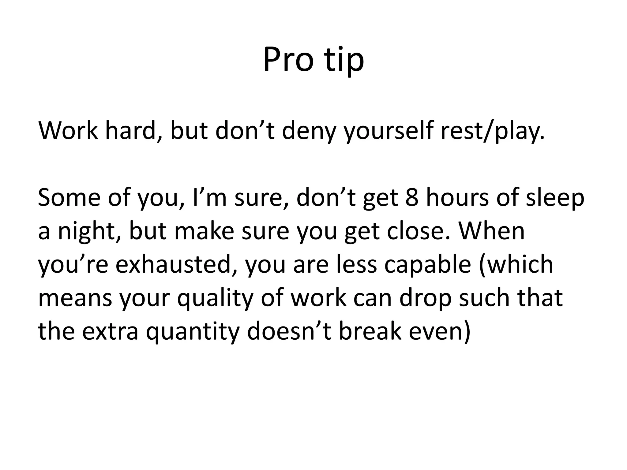 Pro tipWork hard, but don’t deny yourself rest/play.Some of you, I’m sure, don’t get 8 hours of sleep a night, but make sure you get close. When you’re exhausted, you are less capable (which means your quality of work can drop such that the extra quantity doesn’t break even)