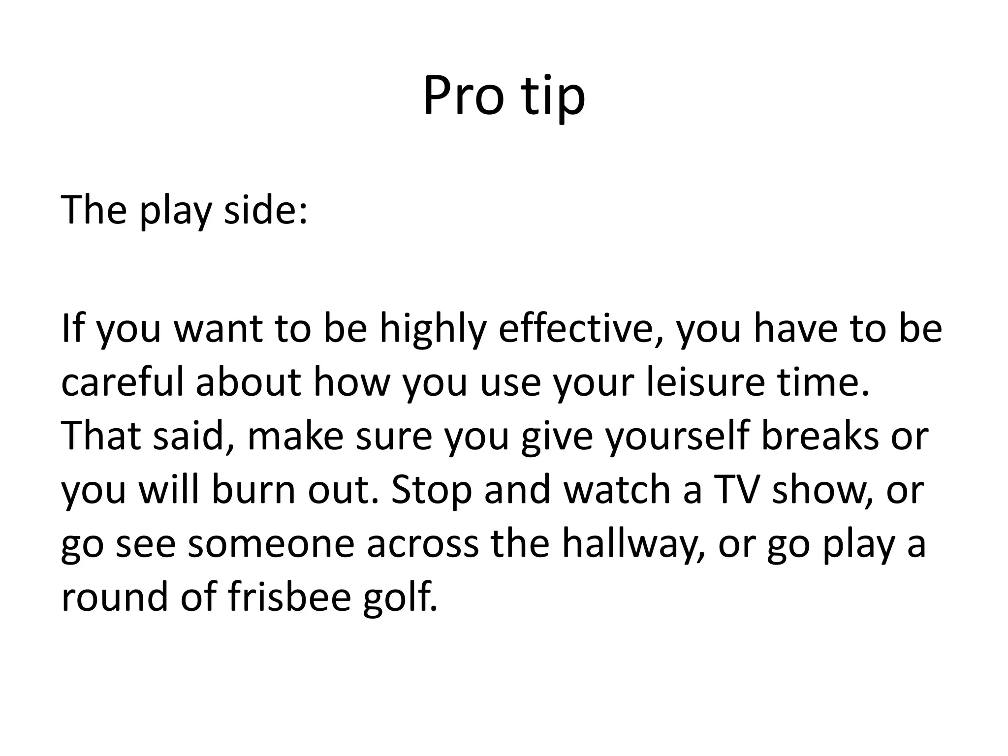 Pro tipThe play side:If you want to be highly effective, you have to be careful about how you use your leisure time. That said, make sure you give yourself breaks or you will burn out. Stop and watch a TV show, or go see someone across the hallway, or go play a round of frisbee golf. 