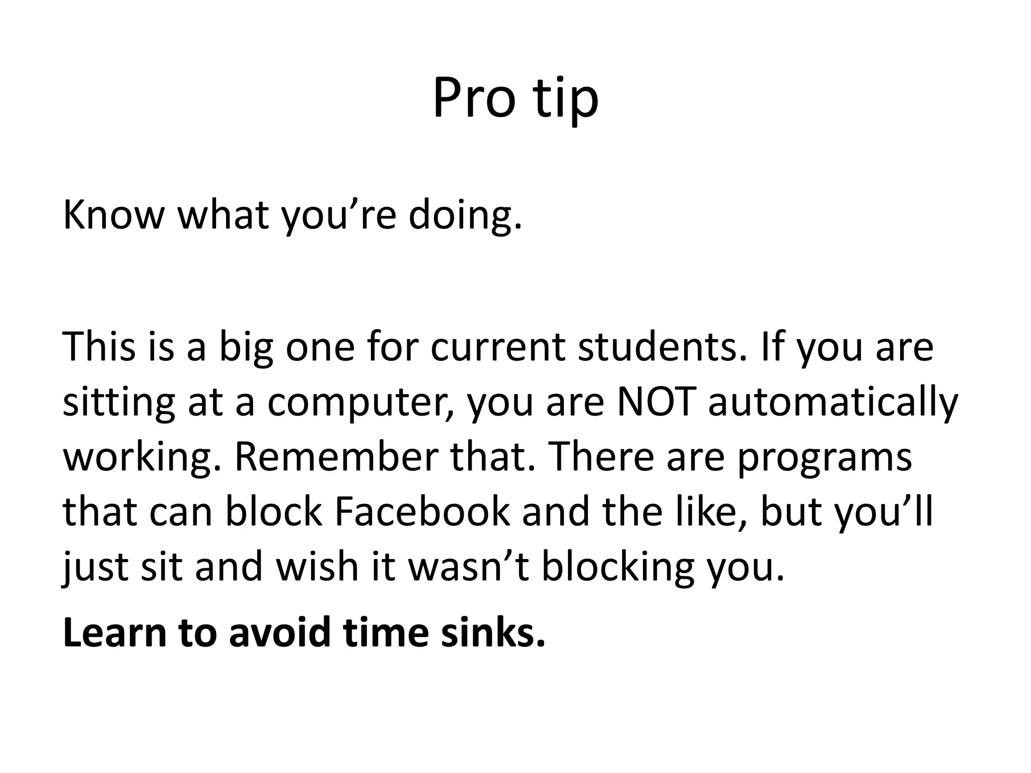 Pro tipKnow what you’re doing.This is a big one for current students. If you are sitting at a computer, you are NOT automatically working. Remember that. There are programs that can block Facebook and the like, but you’ll just sit and wish it wasn’t blocking you. Learn to avoid time sinks. 
