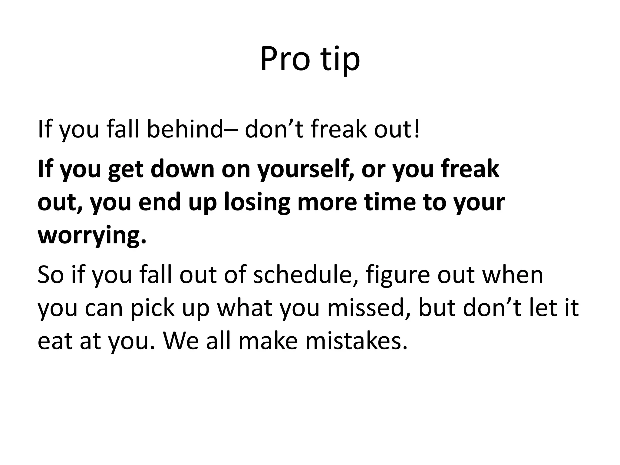 Pro tipIf you fall behind– don’t freak out! If you get down on yourself, or you freak out, you end up losing more time to your worrying.So if you fall out of schedule, figure out when you can pick up what you missed, but don’t let it eat at you. We all make mistakes. 