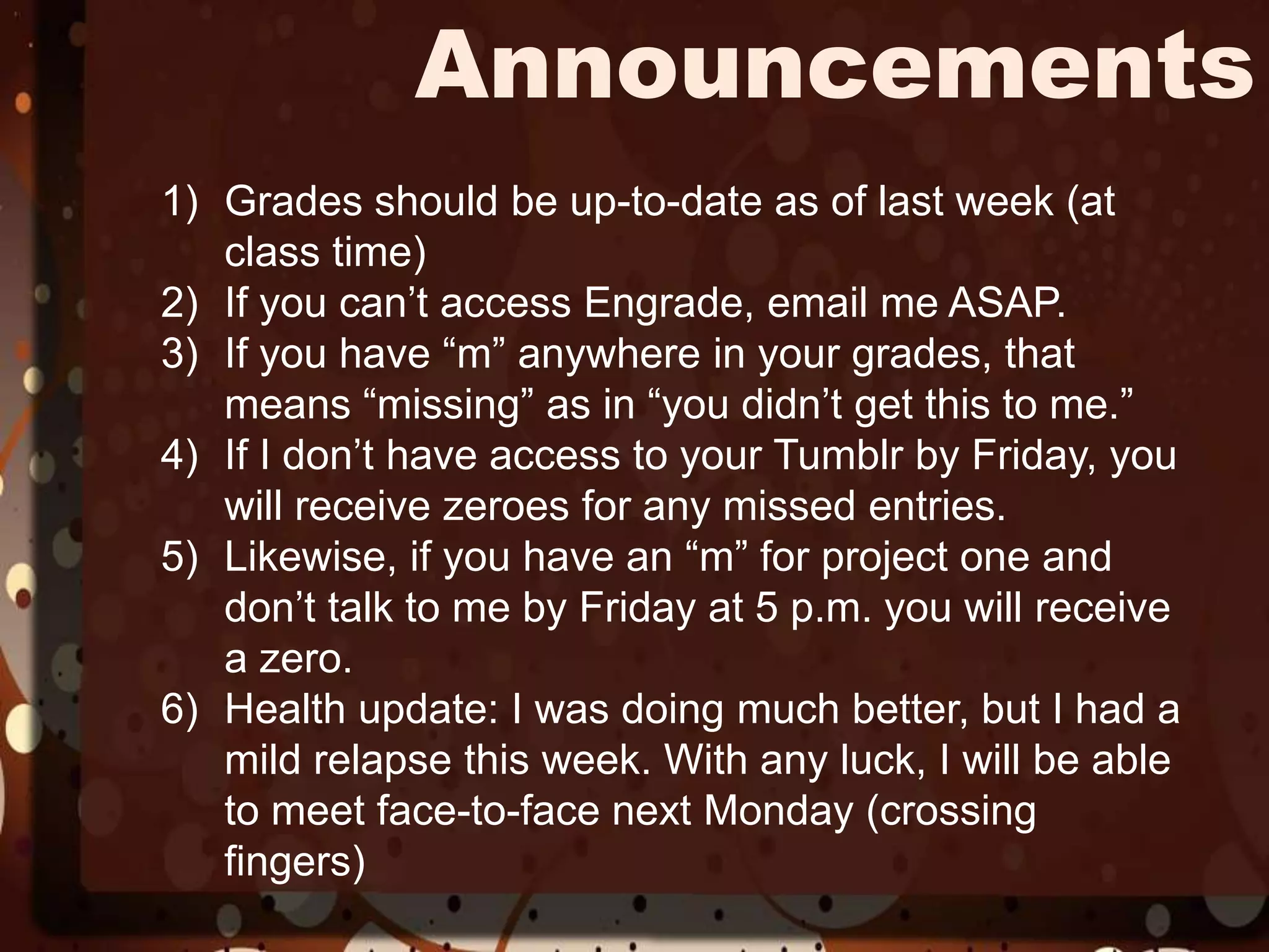 AnnouncementsGrades should be up-to-date as of last week (at class time)If you can’t access Engrade, email me ASAP.If you have “m” anywhere in your grades, that means “missing” as in “you didn’t get this to me.” If I don’t have access to your Tumblr by Friday, you will receive zeroes for any missed entries. Likewise, if you have an “m” for project one and don’t talk to me by Friday at 5 p.m. you will receive a zero. Health update: I was doing much better, but I had a mild relapse this week. With any luck, I will be able to meet face-to-face next Monday (crossing fingers)