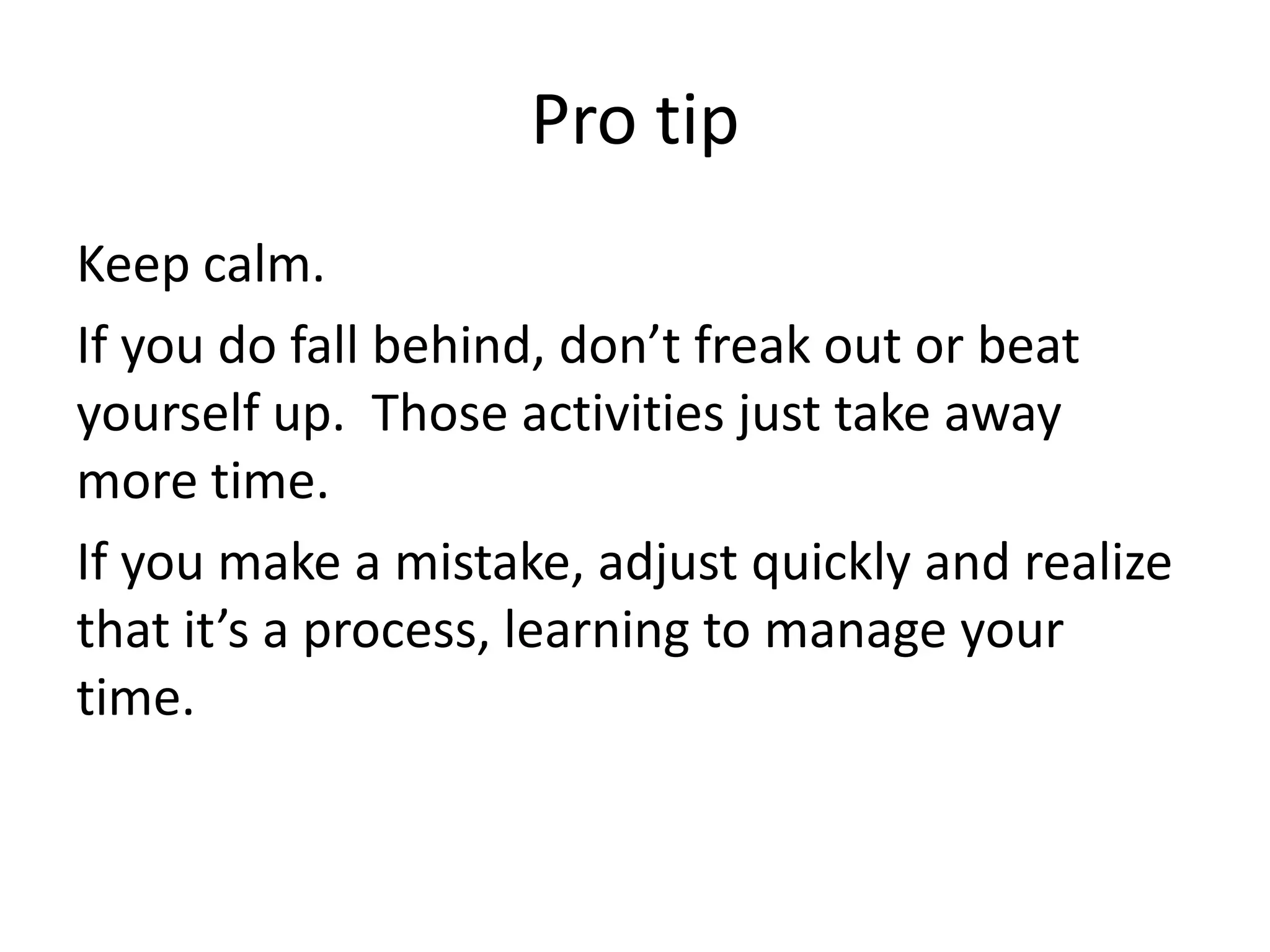 Pro tipKeep calm.If you do fall behind, don’t freak out or beat yourself up.  Those activities just take away more time. If you make a mistake, adjust quickly and realize that it’s a process, learning to manage your time. 