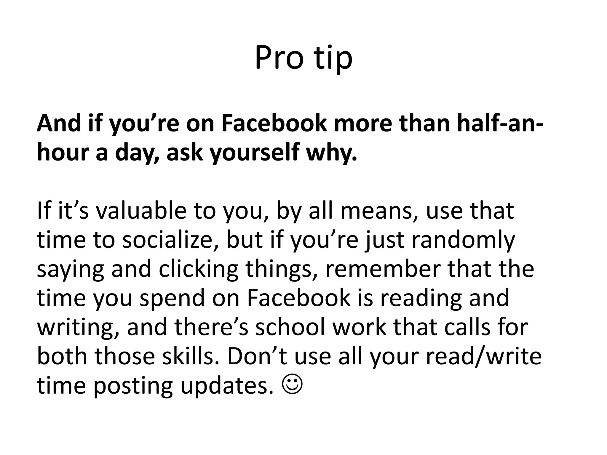 Pro tipAnd if you’re on Facebook more than half-an-hour a day, ask yourself why.If it’s valuable to you, by all means, use that time to socialize, but if you’re just randomly saying and clicking things, remember that the time you spend on Facebook is reading and writing, and there’s school work that calls for both those skills. Don’t use all your read/write time posting updates. 