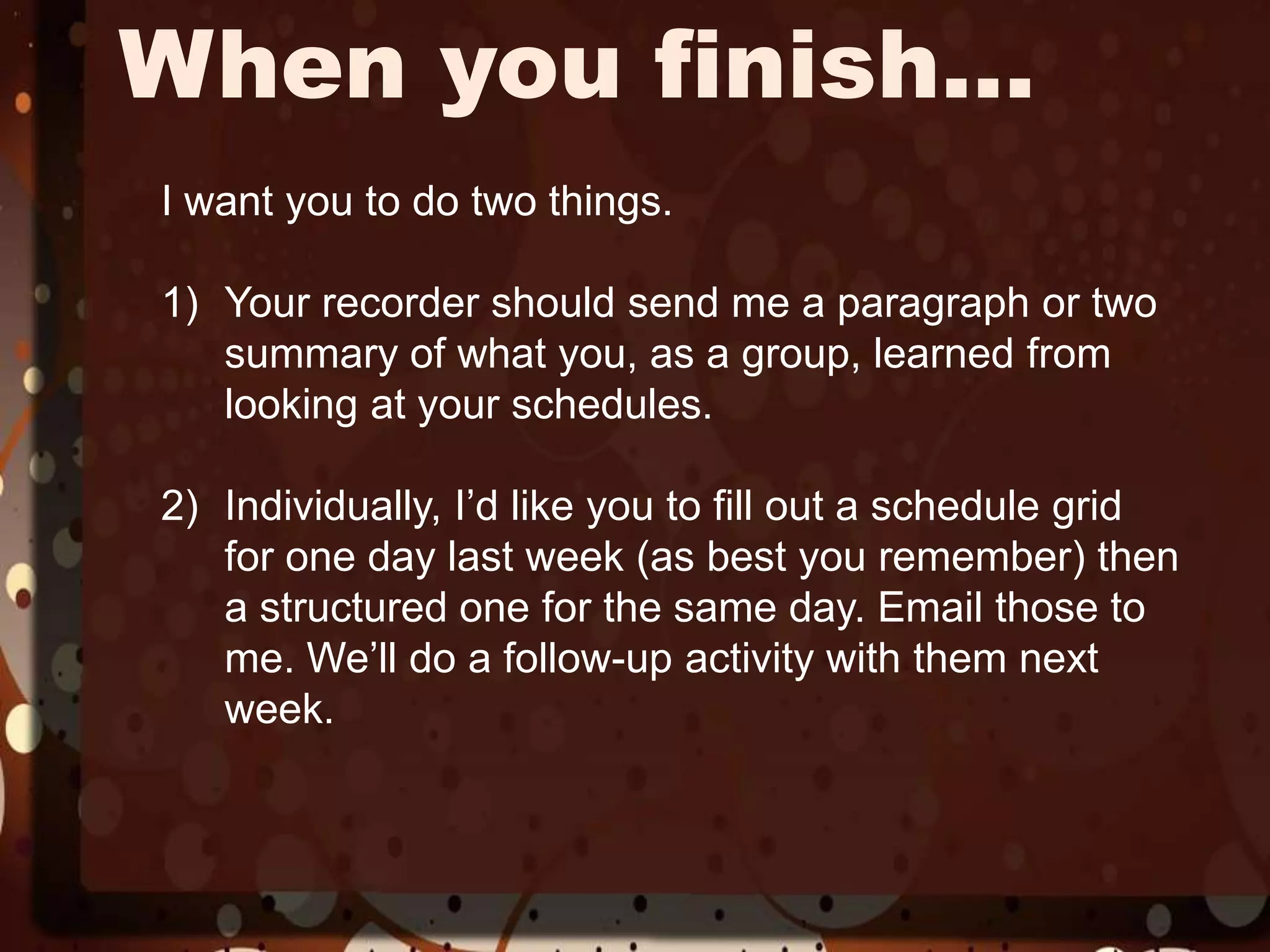 When you finish…I want you to do two things.Your recorder should send me a paragraph or two summary of what you, as a group, learned from looking at your schedules.Individually, I’d like you to fill out a schedule grid for one day last week (as best you remember) then a structured one for the same day. Email those to me. We’ll do a follow-up activity with them next week. 