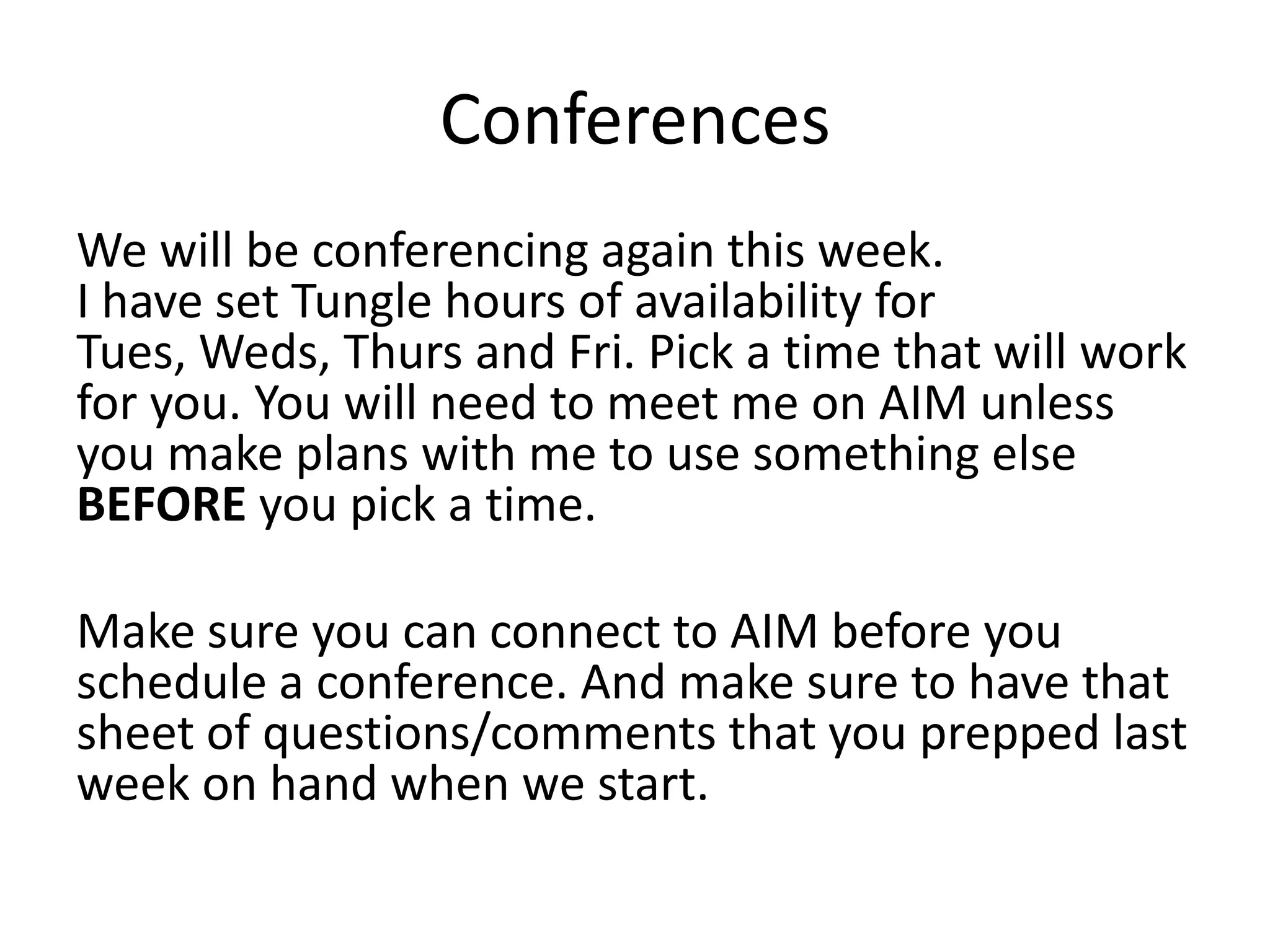 ConferencesWe will be conferencing again this week.I have set Tungle hours of availability for Tues, Weds, Thurs and Fri. Pick a time that will work for you. You will need to meet me on AIM unless you make plans with me to use something else BEFORE you pick a time. Make sure you can connect to AIM before you schedule a conference. And make sure to have that sheet of questions/comments that you prepped last week on hand when we start. 