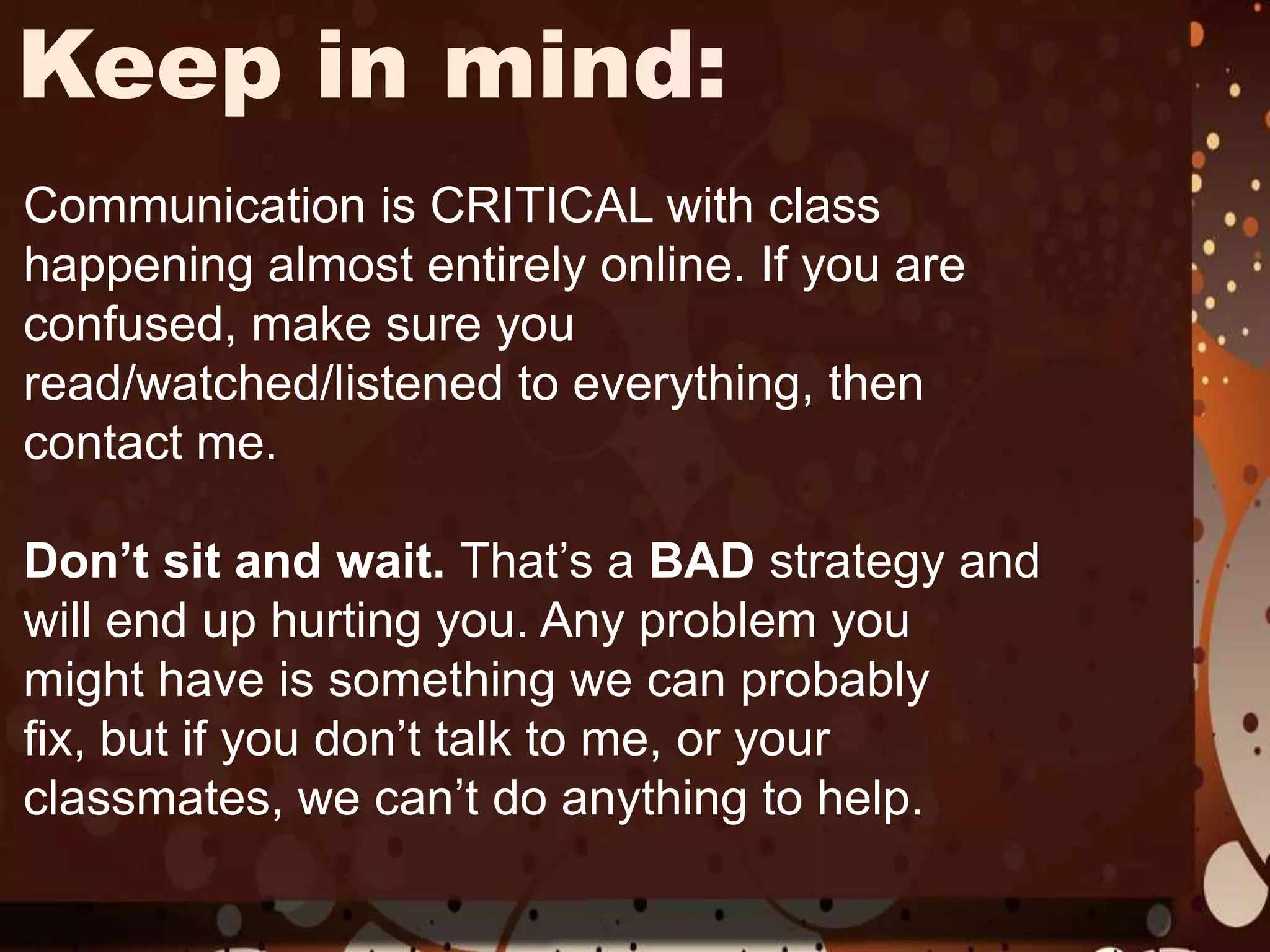 Keep in mind:Communication is CRITICAL with class happening almost entirely online. If you are confused, make sure you read/watched/listened to everything, then contact me. Don’t sit and wait. That’s a BAD strategy and will end up hurting you. Any problem you might have is something we can probably fix, but if you don’t talk to me, or your classmates, we can’t do anything to help. 
