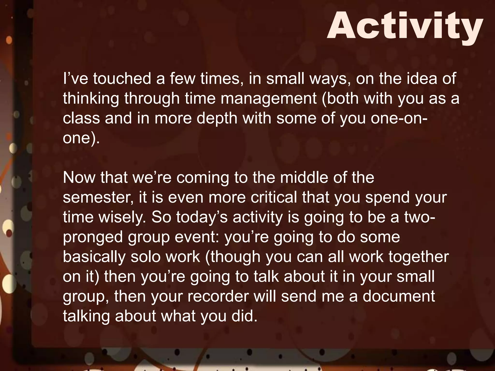 ActivityI’ve touched a few times, in small ways, on the idea of thinking through time management (both with you as a class and in more depth with some of you one-on-one). Now that we’re coming to the middle of the semester, it is even more critical that you spend your time wisely. So today’s activity is going to be a two-pronged group event: you’re going to do some basically solo work (though you can all work together on it) then you’re going to talk about it in your small group, then your recorder will send me a document talking about what you did. 