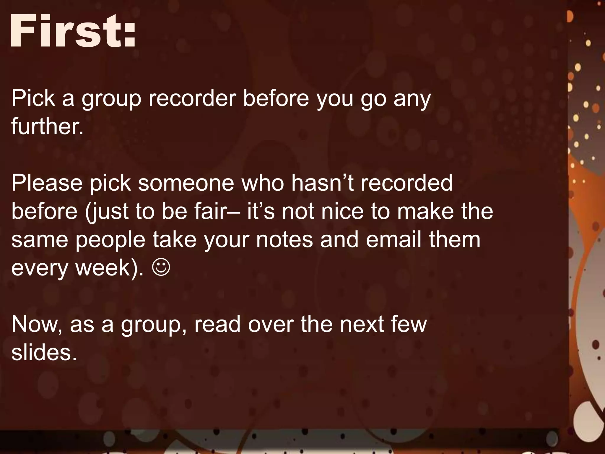 First:Pick a group recorder before you go any further.Please pick someone who hasn’t recorded before (just to be fair– it’s not nice to make the same people take your notes and email them every week). Now, as a group, read over the next few slides.