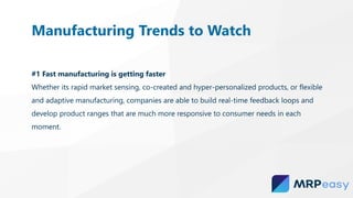 #1 Fast manufacturing is getting faster
Whether its rapid market sensing, co-created and hyper-personalized products, or flexible
and adaptive manufacturing, companies are able to build real-time feedback loops and
develop product ranges that are much more responsive to consumer needs in each
moment.
Manufacturing Trends to Watch
 