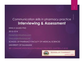 1
Communication skills in pharmacy practice

Interviewing & Assessment

HIWA K SAAED PHD
2013-1014
hiwapharm@yahoo.com
hiwa.saaed@univsul.net
SCHOOL OF PHARMACY FACULTY OF MEDICAL SCIENCES
UNIVERSITY OF SULAIMANI
REF. COMMUNICATION SKILLS IN PHARMACY PRACTICE, CHAPTER 4, P 43-53

 