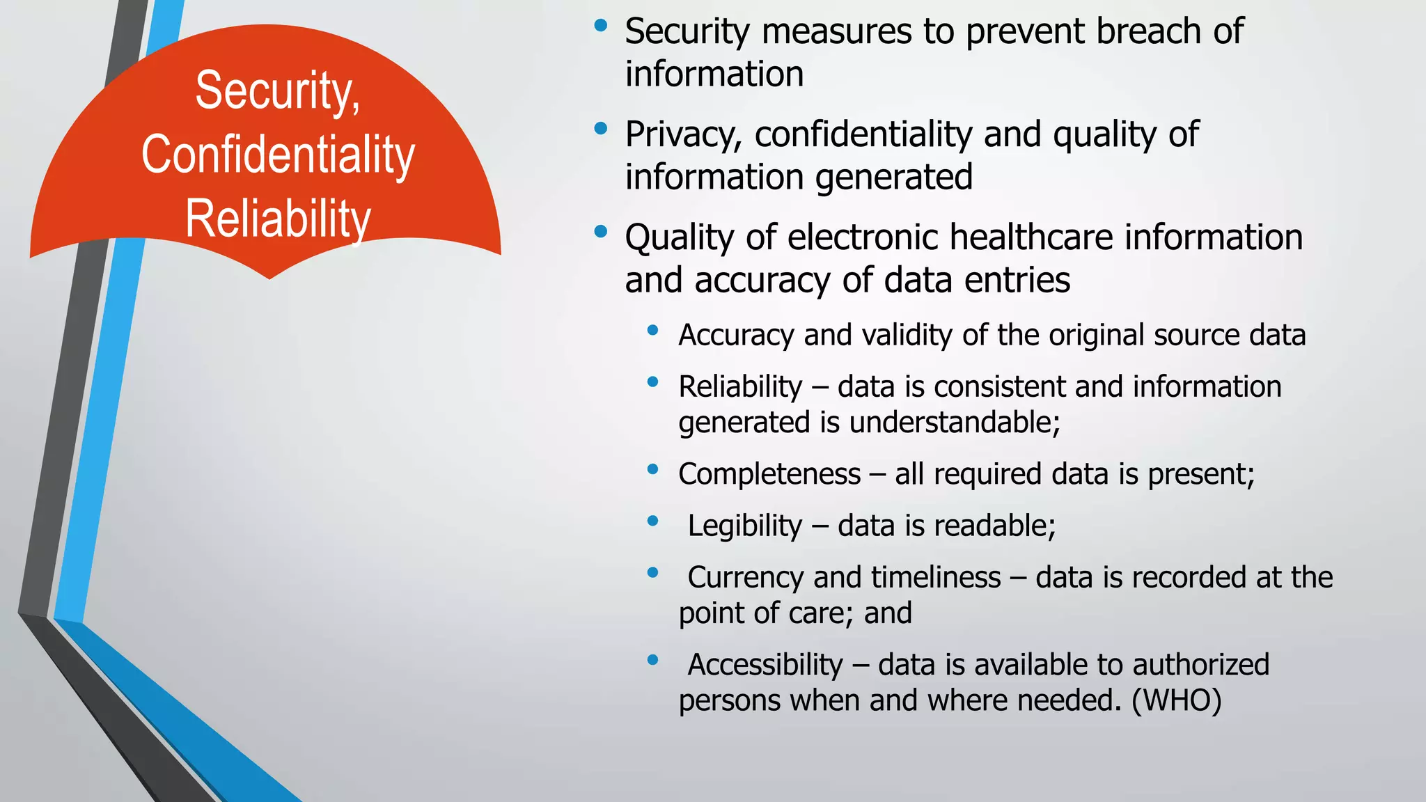 • Security measures to prevent breach of
information
• Privacy, confidentiality and quality of
information generated
• Quality of electronic healthcare information
and accuracy of data entries
• Accuracy and validity of the original source data
• Reliability – data is consistent and information
generated is understandable;
• Completeness – all required data is present;
• Legibility – data is readable;
• Currency and timeliness – data is recorded at the
point of care; and
• Accessibility – data is available to authorized
persons when and where needed. (WHO)
Security,
Confidentiality
Reliability
 