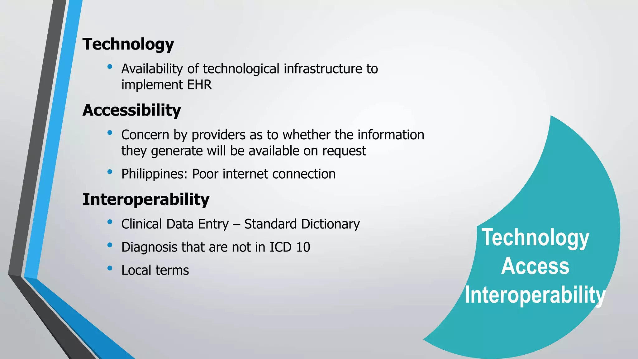 Technology
• Availability of technological infrastructure to
implement EHR
Accessibility
• Concern by providers as to whether the information
they generate will be available on request
• Philippines: Poor internet connection
Interoperability
• Clinical Data Entry – Standard Dictionary
• Diagnosis that are not in ICD 10
• Local terms
Technology
Access
Interoperability
 
