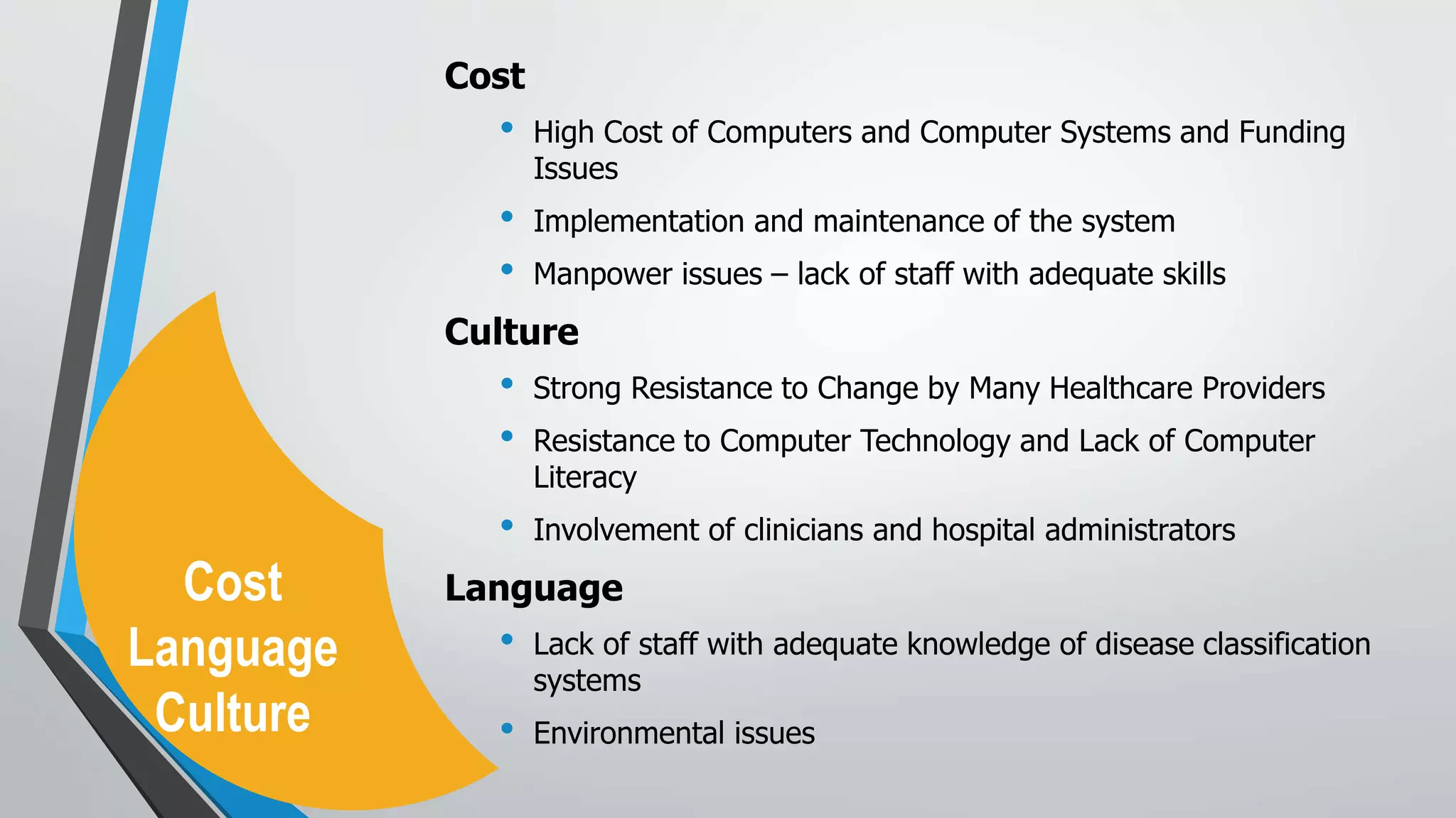 Cost
• High Cost of Computers and Computer Systems and Funding
Issues
• Implementation and maintenance of the system
• Manpower issues – lack of staff with adequate skills
Culture
• Strong Resistance to Change by Many Healthcare Providers
• Resistance to Computer Technology and Lack of Computer
Literacy
• Involvement of clinicians and hospital administrators
Language
• Lack of staff with adequate knowledge of disease classification
systems
• Environmental issues
Cost
Language
Culture
 