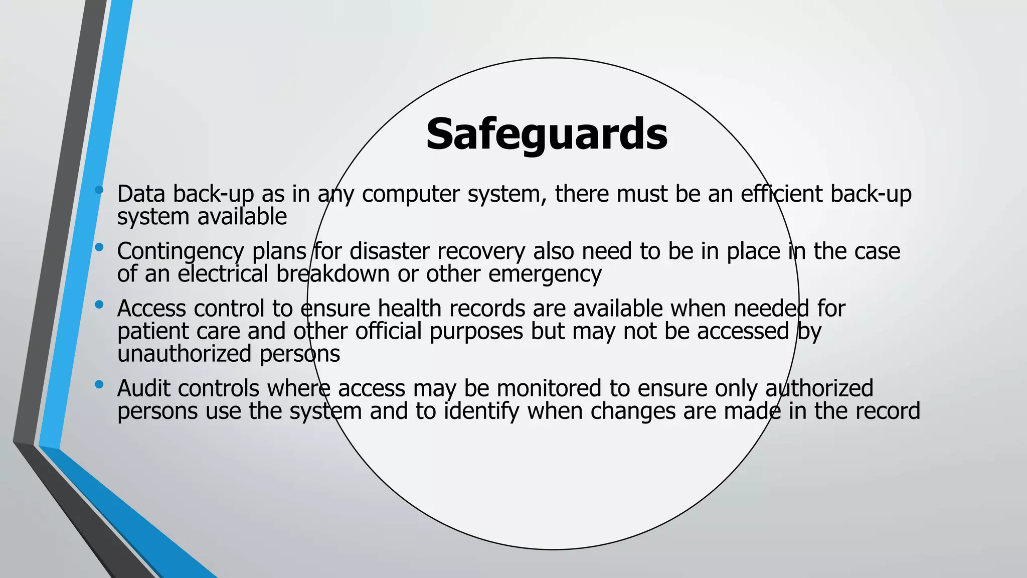 Safeguards
• Data back-up as in any computer system, there must be an efficient back-up
system available
• Contingency plans for disaster recovery also need to be in place in the case
of an electrical breakdown or other emergency
• Access control to ensure health records are available when needed for
patient care and other official purposes but may not be accessed by
unauthorized persons
• Audit controls where access may be monitored to ensure only authorized
persons use the system and to identify when changes are made in the record
 