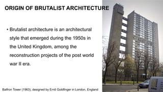 • Brutalist architecture is an architectural
style that emerged during the 1950s in
the United Kingdom, among the
reconstruction projects of the post world
war II era.
37
ORIGIN OF BRUTALIST ARCHITECTURE
Balfron Tower (1963), designed by Ernő Goldfinger in London, England
 