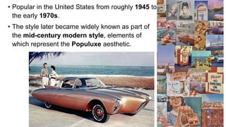 • Popular in the United States from roughly 1945 to
the early 1970s.
• The style later became widely known as part of
the mid-century modern style, elements of
which represent the Populuxe aesthetic.
8
 