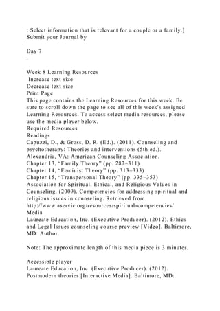 : Select information that is relevant for a couple or a family.]
Submit your Journal by
Day 7
.
Week 8 Learning Resources
Increase text size
Decrease text size
Print Page
This page contains the Learning Resources for this week. Be
sure to scroll down the page to see all of this week's assigned
Learning Resources. To access select media resources, please
use the media player below.
Required Resources
Readings
Capuzzi, D., & Gross, D. R. (Ed.). (2011). Counseling and
psychotherapy: Theories and interventions (5th ed.).
Alexandria, VA: American Counseling Association.
Chapter 13, “Family Theory” (pp. 287–311)
Chapter 14, “Feminist Theory” (pp. 313–333)
Chapter 15, “Transpersonal Theory” (pp. 335–353)
Association for Spiritual, Ethical, and Religious Values in
Counseling. (2009). Competencies for addressing spiritual and
religious issues in counseling. Retrieved from
http://www.aservic.org/resources/spiritual-competencies/
Media
Laureate Education, Inc. (Executive Producer). (2012). Ethics
and Legal Issues counseling course preview [Video]. Baltimore,
MD: Author.
Note: The approximate length of this media piece is 3 minutes.
Accessible player
Laureate Education, Inc. (Executive Producer). (2012).
Postmodern theories [Interactive Media]. Baltimore, MD:
 