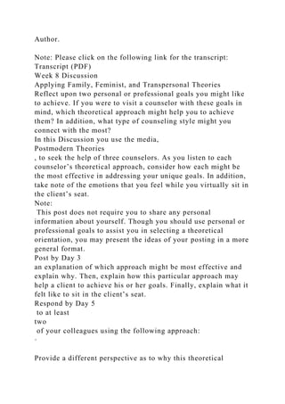 Author.
Note: Please click on the following link for the transcript:
Transcript (PDF)
Week 8 Discussion
Applying Family, Feminist, and Transpersonal Theories
Reflect upon two personal or professional goals you might like
to achieve. If you were to visit a counselor with these goals in
mind, which theoretical approach might help you to achieve
them? In addition, what type of counseling style might you
connect with the most?
In this Discussion you use the media,
Postmodern Theories
, to seek the help of three counselors. As you listen to each
counselor’s theoretical approach, consider how each might be
the most effective in addressing your unique goals. In addition,
take note of the emotions that you feel while you virtually sit in
the client’s seat.
Note:
This post does not require you to share any personal
information about yourself. Though you should use personal or
professional goals to assist you in selecting a theoretical
orientation, you may present the ideas of your posting in a more
general format.
Post by Day 3
an explanation of which approach might be most effective and
explain why. Then, explain how this particular approach may
help a client to achieve his or her goals. Finally, explain what it
felt like to sit in the client’s seat.
Respond by Day 5
to at least
two
of your colleagues using the following approach:
·
Provide a different perspective as to why this theoretical
 