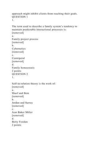 approach might inhibit clients from reaching their goals.
QUESTION 1
1.
The term used to describe a family system’s tendency to
maintain predictable interactional processes is:
[removed]
a.
Family project process
[removed]
b.
Cybernetics
[removed]
c.
Centripetal
[removed]
d.
Family homeostatis
2 points
QUESTION 2
1.
Self-in-relation theory is the work of:
[removed]
a.
Sharf and Bem
[removed]
b.
Jordan and Surrey
[removed]
c.
Jean Baker Miller
[removed]
d.
Betty Freidan
2 points
 