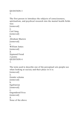 QUESTION 3
1.
The first person to introduce the subjects of consciousness,
spiritualism, and psychical research into the mental health fields
was:
[removed]
a.
Carl Jung
[removed]
b.
Abraham Maslow
[removed]
c.
William James
[removed]
d.
Sigmund Freud
2 points
QUESTION 4
1.
The term used to describe one of the perceptual sets people use
when looking at society and their place in it is:
[removed]
a.
Gender schema
[removed]
b.
Egalitarian
[removed]
c.
Engendered lives
[removed]
d.
None of the above
 