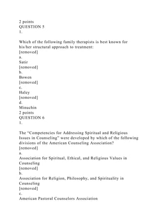 2 points
QUESTION 5
1.
Which of the following family therapists is best known for
his/her structural approach to treatment:
[removed]
a.
Satir
[removed]
b.
Bowen
[removed]
c.
Haley
[removed]
d.
Minuchin
2 points
QUESTION 6
1.
The “Competencies for Addressing Spiritual and Religious
Issues in Counseling” were developed by which of the following
divisions of the American Counseling Association?
[removed]
a.
Association for Spiritual, Ethical, and Religious Values in
Counseling
[removed]
b.
Association for Religion, Philosophy, and Spirituality in
Counseling
[removed]
c.
American Pastoral Counselors Association
 