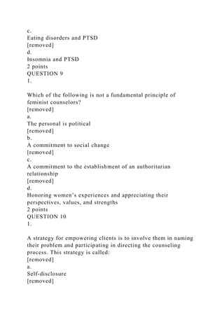 c.
Eating disorders and PTSD
[removed]
d.
Insomnia and PTSD
2 points
QUESTION 9
1.
Which of the following is not a fundamental principle of
feminist counselors?
[removed]
a.
The personal is political
[removed]
b.
A commitment to social change
[removed]
c.
A commitment to the establishment of an authoritarian
relationship
[removed]
d.
Honoring women’s experiences and appreciating their
perspectives, values, and strengths
2 points
QUESTION 10
1.
A strategy for empowering clients is to involve them in naming
their problem and participating in directing the counseling
process. This strategy is called:
[removed]
a.
Self-disclosure
[removed]
 