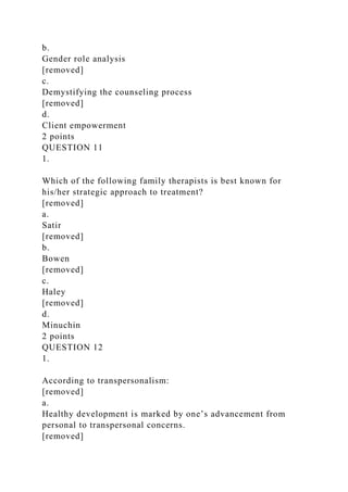 b.
Gender role analysis
[removed]
c.
Demystifying the counseling process
[removed]
d.
Client empowerment
2 points
QUESTION 11
1.
Which of the following family therapists is best known for
his/her strategic approach to treatment?
[removed]
a.
Satir
[removed]
b.
Bowen
[removed]
c.
Haley
[removed]
d.
Minuchin
2 points
QUESTION 12
1.
According to transpersonalism:
[removed]
a.
Healthy development is marked by one’s advancement from
personal to transpersonal concerns.
[removed]
 