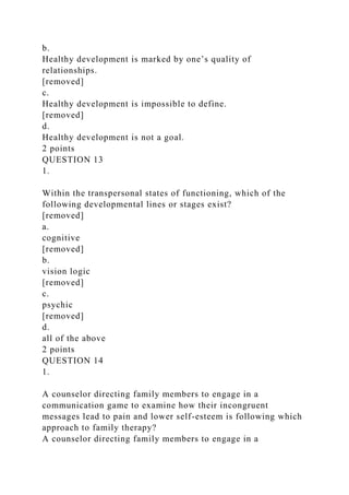 b.
Healthy development is marked by one’s quality of
relationships.
[removed]
c.
Healthy development is impossible to define.
[removed]
d.
Healthy development is not a goal.
2 points
QUESTION 13
1.
Within the transpersonal states of functioning, which of the
following developmental lines or stages exist?
[removed]
a.
cognitive
[removed]
b.
vision logic
[removed]
c.
psychic
[removed]
d.
all of the above
2 points
QUESTION 14
1.
A counselor directing family members to engage in a
communication game to examine how their incongruent
messages lead to pain and lower self-esteem is following which
approach to family therapy?
A counselor directing family members to engage in a
 