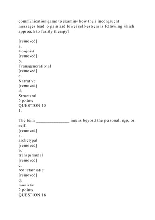 communication game to examine how their incongruent
messages lead to pain and lower self-esteem is following which
approach to family therapy?
[removed]
a.
Conjoint
[removed]
b.
Transgenerational
[removed]
c.
Narrative
[removed]
d.
Structural
2 points
QUESTION 15
1.
The term _______________ means beyond the personal, ego, or
self.
[removed]
a.
archetypal
[removed]
b.
transpersonal
[removed]
c.
reductionistic
[removed]
d.
monistic
2 points
QUESTION 16
 