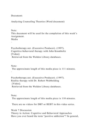 Document:
Analyzing Counseling Theories (Word document)
Note:
This document will be used for the completion of this week’s
Assignment.
Media
·
Psychotherapy.net. (Executive Producer). (1997).
Cognitive-behavioral therapy with John Krumboltz
[Video].
Retrieved from the Walden Library databases.
Note:
The approximate length of this media piece is 111 minutes.
·
Psychotherapy.net. (Executive Producer). (1997).
Reality therapy with Dr. Robert Wubbolding
[Video].
Retrieved from the Walden Library databases.
Note:
The approximate length of this media piece is 110 minutes.
There are no videos for DBT or REBT in this video series.
Week 7 Discussion
Theory in Action: Cognitive and Behavioral Approaches
Have you ever heard the term “positive addiction”? In general,
 