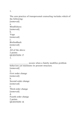1.
The core practice of transpersonal counseling includes which of
the following:
[removed]
a.
Mindfulness
[removed]
b.
Yoga
[removed]
c.
Biofeedback
[removed]
d.
All of the above
2 points
QUESTION 17
1.
________________ occurs when a family modifies problem
behaviors yet maintains its present structure.
[removed]
a.
First order change
[removed]
b.
Second order change
[removed]
c.
Third order change
[removed]
d.
Fourth order change
2 points
QUESTION 18
 
