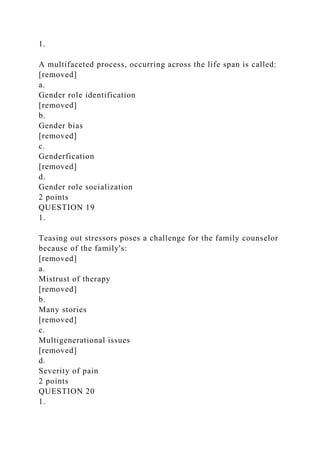 1.
A multifaceted process, occurring across the life span is called:
[removed]
a.
Gender role identification
[removed]
b.
Gender bias
[removed]
c.
Genderfication
[removed]
d.
Gender role socialization
2 points
QUESTION 19
1.
Teasing out stressors poses a challenge for the family counselor
because of the family's:
[removed]
a.
Mistrust of therapy
[removed]
b.
Many stories
[removed]
c.
Multigenerational issues
[removed]
d.
Severity of pain
2 points
QUESTION 20
1.
 
