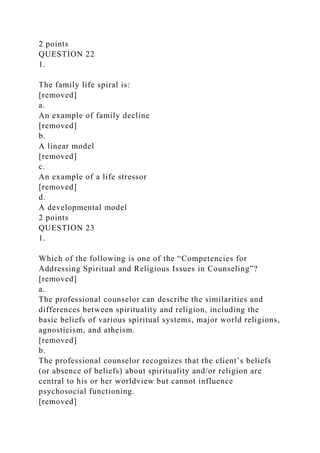 2 points
QUESTION 22
1.
The family life spiral is:
[removed]
a.
An example of family decline
[removed]
b.
A linear model
[removed]
c.
An example of a life stressor
[removed]
d.
A developmental model
2 points
QUESTION 23
1.
Which of the following is one of the “Competencies for
Addressing Spiritual and Religious Issues in Counseling”?
[removed]
a.
The professional counselor can describe the similarities and
differences between spirituality and religion, including the
basic beliefs of various spiritual systems, major world religions,
agnosticism, and atheism.
[removed]
b.
The professional counselor recognizes that the client’s beliefs
(or absence of beliefs) about spirituality and/or religion are
central to his or her worldview but cannot influence
psychosocial functioning.
[removed]
 
