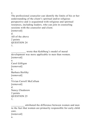 c.
The professional counselor can identify the limits of his or her
understanding of the client’s spiritual and/or religious
perspective and is acquainted with religious and spiritual
resources, including leaders, who can join in counseling
sessions with the counselor and client.
[removed]
d.
All of the above
2 points
QUESTION 24
1.
___________ wrote that Kohlberg’s model of moral
development was more applicable to men than women.
[removed]
a.
Carol Gilligan
[removed]
b.
Barbara Herlihy
[removed]
c.
Vivian Carroll McCollum
[removed]
d.
Nancy Chodorow
2 points
QUESTION 25
1.
__________ attributed the difference between women and men
to the fact that women are primarily responsible for early child
care.
[removed]
a.
 