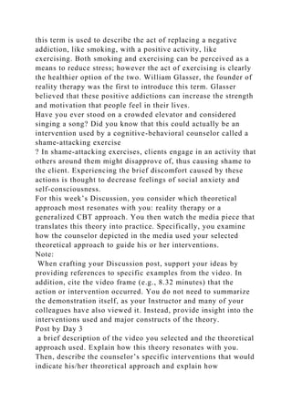 this term is used to describe the act of replacing a negative
addiction, like smoking, with a positive activity, like
exercising. Both smoking and exercising can be perceived as a
means to reduce stress; however the act of exercising is clearly
the healthier option of the two. William Glasser, the founder of
reality therapy was the first to introduce this term. Glasser
believed that these positive addictions can increase the strength
and motivation that people feel in their lives.
Have you ever stood on a crowded elevator and considered
singing a song? Did you know that this could actually be an
intervention used by a cognitive-behavioral counselor called a
shame-attacking exercise
? In shame-attacking exercises, clients engage in an activity that
others around them might disapprove of, thus causing shame to
the client. Experiencing the brief discomfort caused by these
actions is thought to decrease feelings of social anxiety and
self-consciousness.
For this week’s Discussion, you consider which theoretical
approach most resonates with you: reality therapy or a
generalized CBT approach. You then watch the media piece that
translates this theory into practice. Specifically, you examine
how the counselor depicted in the media used your selected
theoretical approach to guide his or her interventions.
Note:
When crafting your Discussion post, support your ideas by
providing references to specific examples from the video. In
addition, cite the video frame (e.g., 8.32 minutes) that the
action or intervention occurred. You do not need to summarize
the demonstration itself, as your Instructor and many of your
colleagues have also viewed it. Instead, provide insight into the
interventions used and major constructs of the theory.
Post by Day 3
a brief description of the video you selected and the theoretical
approach used. Explain how this theory resonates with you.
Then, describe the counselor’s specific interventions that would
indicate his/her theoretical approach and explain how
 