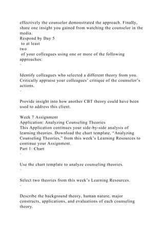 effectively the counselor demonstrated the approach. Finally,
share one insight you gained from watching the counselor in the
media.
Respond by Day 5
to at least
two
of your colleagues using one or more of the following
approaches:
·
Identify colleagues who selected a different theory from you.
Critically appraise your colleagues’ critique of the counselor’s
actions.
·
Provide insight into how another CBT theory could have been
used to address this client.
Week 7 Assignment
Application: Analyzing Counseling Theories
This Application continues your side-by-side analysis of
learning theories. Download the chart template, “Analyzing
Counseling Theories,” from this week’s Learning Resources to
continue your Assignment.
Part 1: Chart
·
Use the chart template to analyze counseling theories.
·
Select two theories from this week’s Learning Resources.
·
Describe the background theory, human nature, major
constructs, applications, and evaluations of each counseling
theory.
 