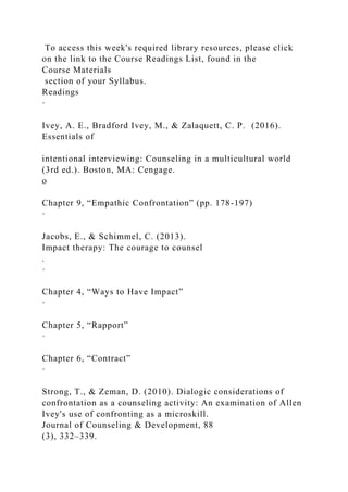 To access this week's required library resources, please click
on the link to the Course Readings List, found in the
Course Materials
section of your Syllabus.
Readings
·
Ivey, A. E., Bradford Ivey, M., & Zalaquett, C. P. (2016).
Essentials of
intentional interviewing: Counseling in a multicultural world
(3rd ed.). Boston, MA: Cengage.
o
Chapter 9, “Empathic Confrontation” (pp. 178-197)
·
Jacobs, E., & Schimmel, C. (2013).
Impact therapy: The courage to counsel
.
·
Chapter 4, “Ways to Have Impact”
·
Chapter 5, “Rapport”
·
Chapter 6, “Contract”
·
Strong, T., & Zeman, D. (2010). Dialogic considerations of
confrontation as a counseling activity: An examination of Allen
Ivey's use of confronting as a microskill.
Journal of Counseling & Development, 88
(3), 332–339.
 