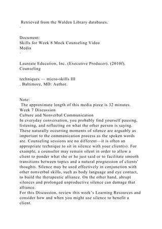 Retrieved from the Walden Library databases.
·
Document:
Skills for Week 8 Mock Counseling Video
Media
·
Laureate Education, Inc. (Executive Producer). (2010f).
Counseling
techniques — micro-skills III
. Baltimore, MD: Author.
Note:
The approximate length of this media piece is 32 minutes.
Week 7 Discussion
Culture and Nonverbal Communication
In everyday conversation, you probably find yourself pausing,
listening, and reflecting on what the other person is saying.
These naturally occurring moments of silence are arguably as
important to the communication process as the spoken words
are. Counseling sessions are no different—it is often an
appropriate technique to sit in silence with your client(s). For
example, a counselor may remain silent in order to allow a
client to ponder what she or he just said or to facilitate smooth
transitions between topics and a natural progression of clients'
thoughts. Silence may be used effectively in conjunction with
other nonverbal skills, such as body language and eye contact,
to build the therapeutic alliance. On the other hand, abrupt
silences and prolonged unproductive silence can damage that
alliance.
For this Discussion, review this week’s Learning Resources and
consider how and when you might use silence to benefit a
client.
 