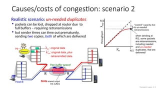 Host A
Host B
lin : original data
l'in: original data, plus
retransmitted data
finite shared output
link buffers
R
R
Causes/costs of congestion: scenario 2
copy
timeout
Realistic scenario: un-needed duplicates
 packets can be lost, dropped at router due to
full buffers – requiring retransmissions
 but sender times can time out prematurely,
sending two copies, both of which are delivered
free buffer space!
when sending at
R/2, some packets
are retransmissions,
including needed
and un-needed
duplicates, that are
delivered!
“wasted” capacity due
to un-needed
retransmissions
lin
R/2
l
out
throughput:
R/2
Transport Layer: 3-5
 