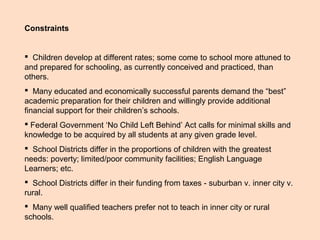 Constraints
 Children develop at different rates; some come to school more attuned to
and prepared for schooling, as currently conceived and practiced, than
others.
 Many educated and economically successful parents demand the “best”
academic preparation for their children and willingly provide additional
financial support for their children’s schools.
 Federal Government ‘No Child Left Behind’ Act calls for minimal skills and
knowledge to be acquired by all students at any given grade level.
 School Districts differ in the proportions of children with the greatest
needs: poverty; limited/poor community facilities; English Language
Learners; etc.
 School Districts differ in their funding from taxes - suburban v. inner city v.
rural.
 Many well qualified teachers prefer not to teach in inner city or rural
schools.
 