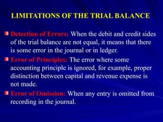 LIMITATIONS OF THE TRIAL BALANCE
Detection of Errors: When the debit and credit sides
of the trial balance are not equal, it means that there
is some error in the journal or in ledger.
Error of Principles: The error where some
accounting principle is ignored, for example, proper
distinction between capital and revenue expense is
not made.
Error of Omission: When any entry is omitted from
recording in the journal.
 